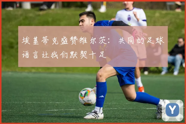 埃基蒂克盛赞维尔茨：共同的足球语言让我们默契十足