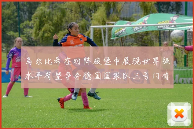 乌尔比希在对阵狼堡中展现世界级水平有望争夺德国国家队三号门将位置