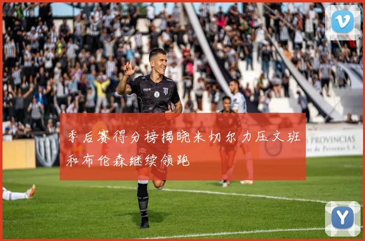 季后赛得分榜揭晓米切尔力压文班和布伦森继续领跑