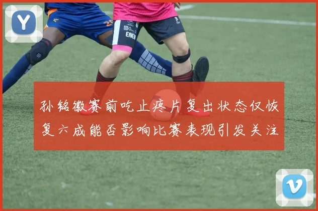 孙铭徽赛前吃止疼片复出状态仅恢复六成能否影响比赛表现引发关注