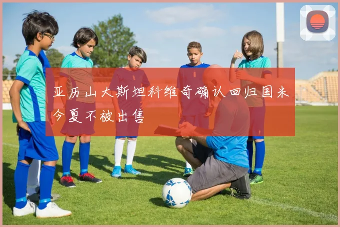 亚历山大斯坦科维奇确认回归国米今夏不被出售