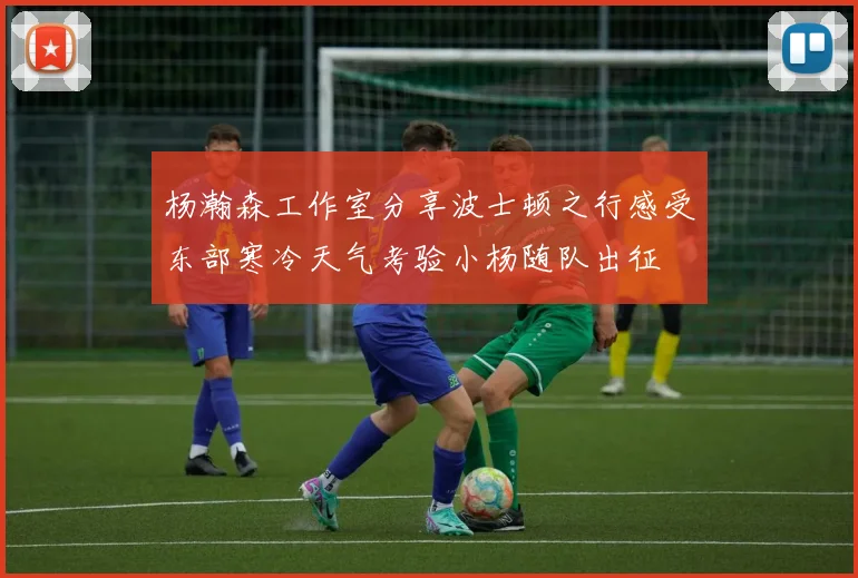 杨瀚森工作室分享波士顿之行感受东部寒冷天气考验小杨随队出征