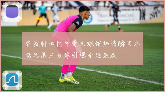 香波特回忆甲骨文球馆热情瞬间水花兄弟三分球引爆全场狂欢