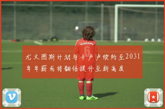 尤文图斯计划与卡卢卢续约至2031年年薪或将翻倍提升至新高度
