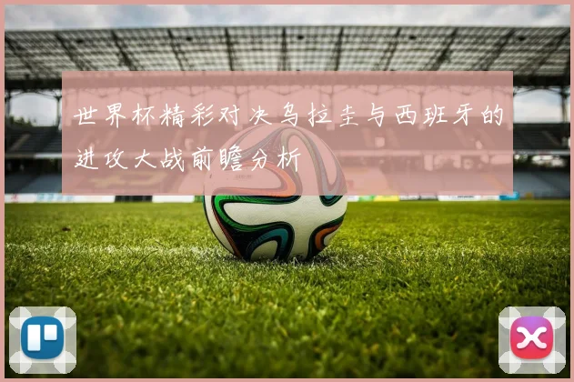 世界杯精彩对决乌拉圭与西班牙的进攻大战前瞻分析