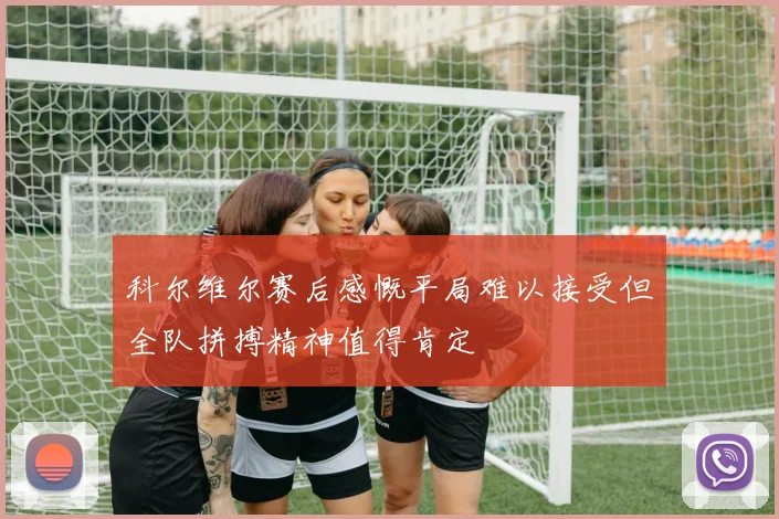科尔维尔赛后感慨平局难以接受但全队拼搏精神值得肯定
