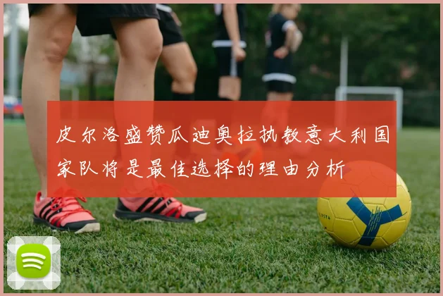 皮尔洛盛赞瓜迪奥拉执教意大利国家队将是最佳选择的理由分析