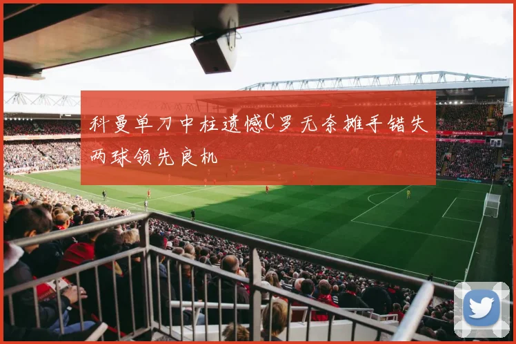 科曼单刀中柱遗憾C罗无奈摊手错失两球领先良机