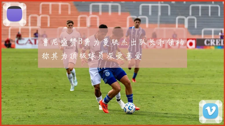 鲁尼盛赞B费为曼联杰出队长和领袖称其为顶级球员深受喜爱