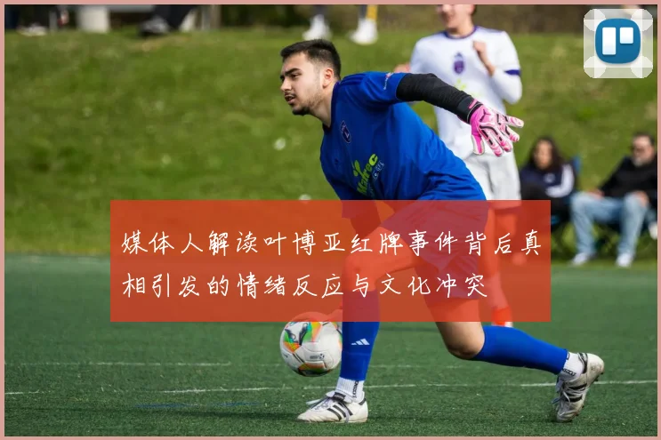 媒体人解读叶博亚红牌事件背后真相引发的情绪反应与文化冲突