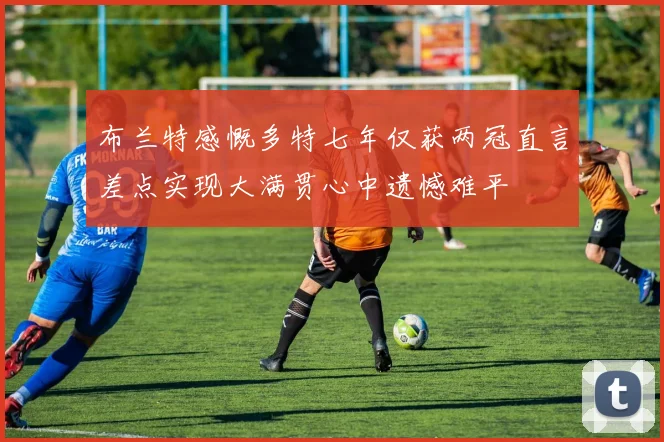 布兰特感慨多特七年仅获两冠直言差点实现大满贯心中遗憾难平