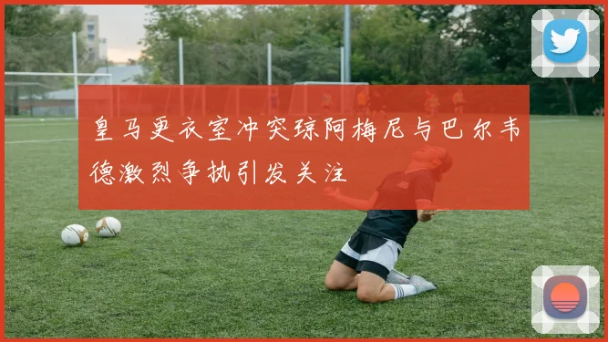 皇马更衣室冲突琼阿梅尼与巴尔韦德激烈争执引发关注
