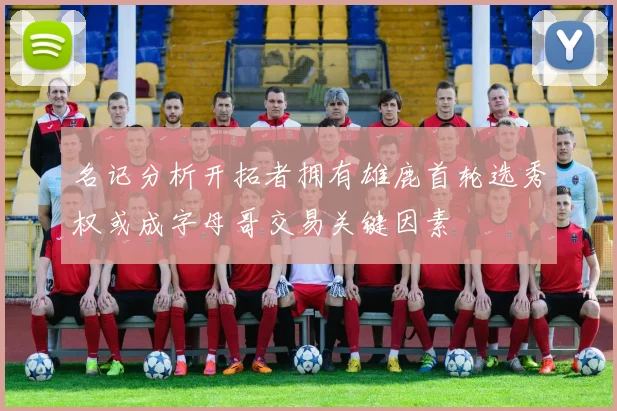名记分析开拓者拥有雄鹿首轮选秀权或成字母哥交易关键因素